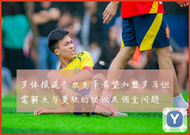 罗体报道齐尔克泽渴望加盟罗马但需解决与曼联的协议及佣金问题