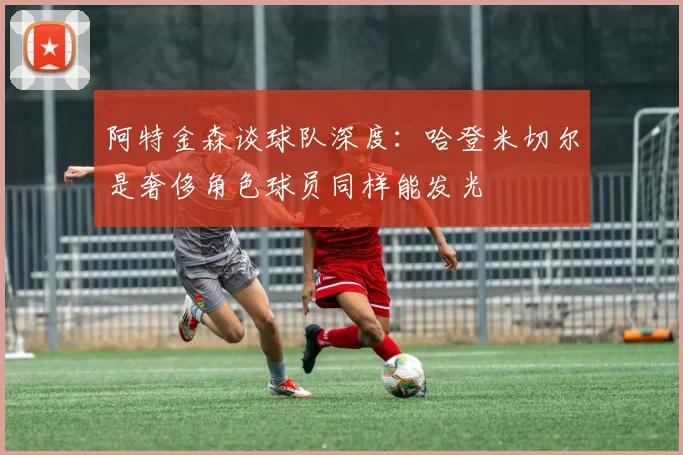 阿特金森谈球队深度：哈登米切尔是奢侈角色球员同样能发光