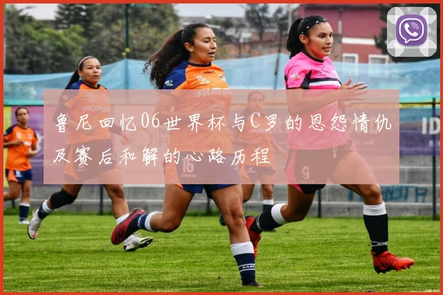 鲁尼回忆06世界杯与C罗的恩怨情仇及赛后和解的心路历程