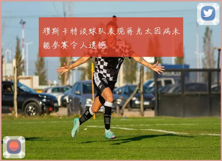 穆斯卡特谈球队表现蒋光太因病未能参赛令人遗憾