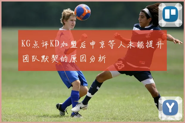 KG点评KD加盟后申京等人未能提升团队默契的原因分析