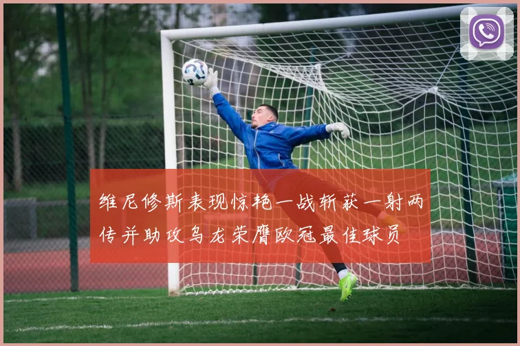 维尼修斯表现惊艳一战斩获一射两传并助攻乌龙荣膺欧冠最佳球员
