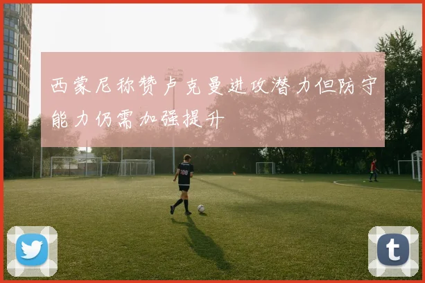 西蒙尼称赞卢克曼进攻潜力但防守能力仍需加强提升