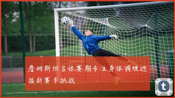 詹姆斯坦言休赛期专注身体调理迎接新赛季挑战