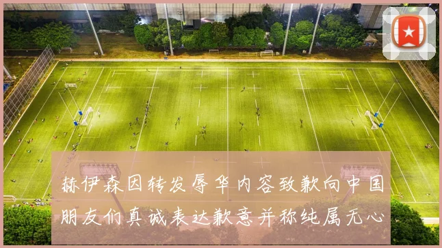赫伊森因转发辱华内容致歉向中国朋友们真诚表达歉意并称纯属无心之过