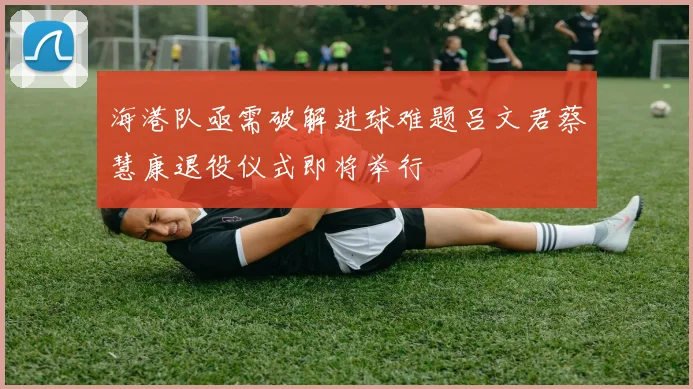 海港队亟需破解进球难题吕文君蔡慧康退役仪式即将举行