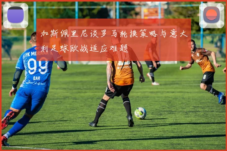 加斯佩里尼谈罗马轮换策略与意大利足球欧战适应难题