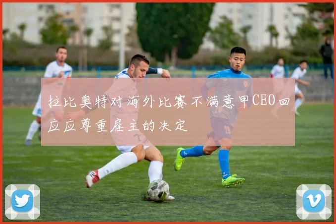 拉比奥特对海外比赛不满意甲CEO回应应尊重雇主的决定