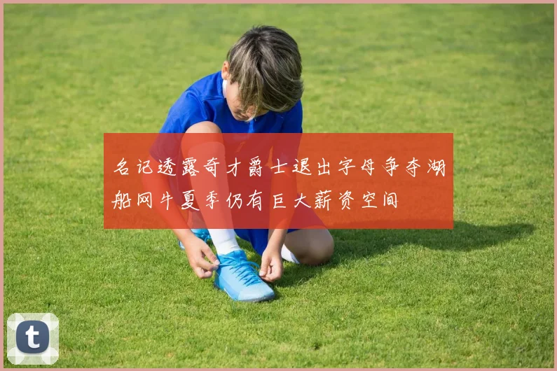 名记透露奇才爵士退出字母争夺湖船网牛夏季仍有巨大薪资空间