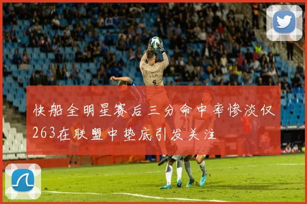 快船全明星赛后三分命中率惨淡仅263在联盟中垫底引发关注