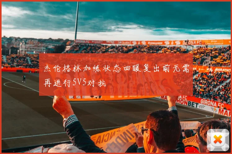 杰伦格林加练状态回暖复出前无需再进行5V5对抗