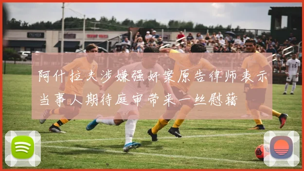 阿什拉夫涉嫌强奸案原告律师表示当事人期待庭审带来一丝慰藉