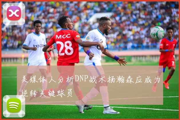 美媒体人分析DNP战术杨瀚森应成为逆转关键球员