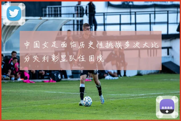中国女足面临历史性挑战多次大比分失利彰显队伍困境