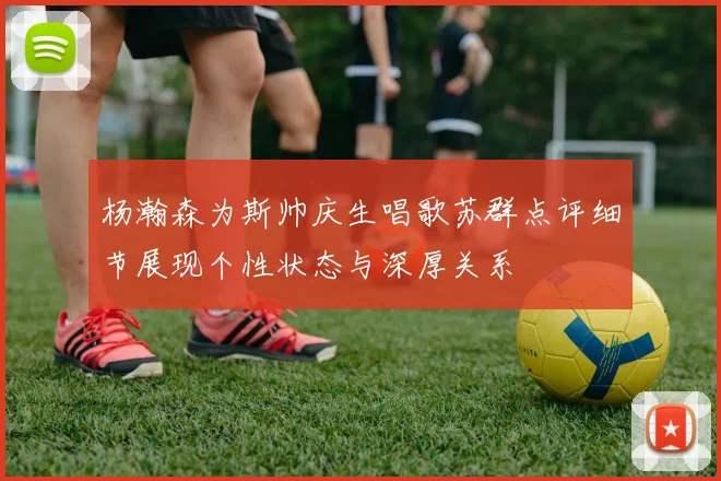 杨瀚森为斯帅庆生唱歌苏群点评细节展现个性状态与深厚关系