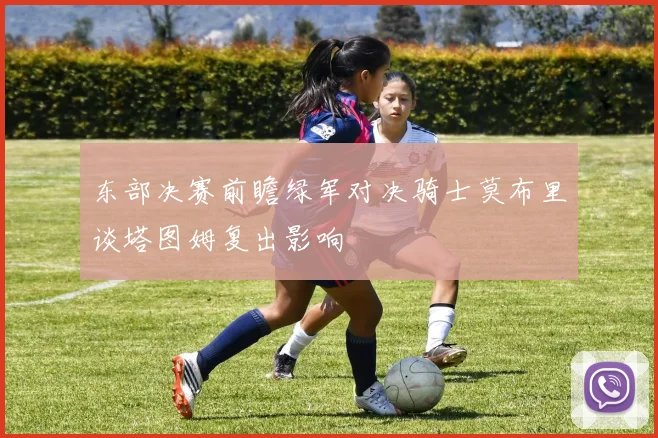 东部决赛前瞻绿军对决骑士莫布里谈塔图姆复出影响
