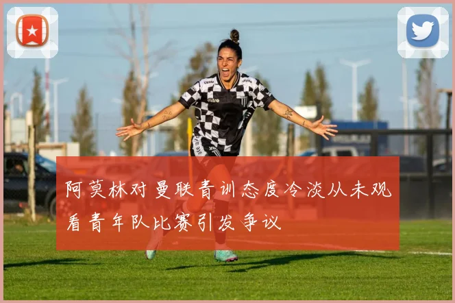 阿莫林对曼联青训态度冷淡从未观看青年队比赛引发争议