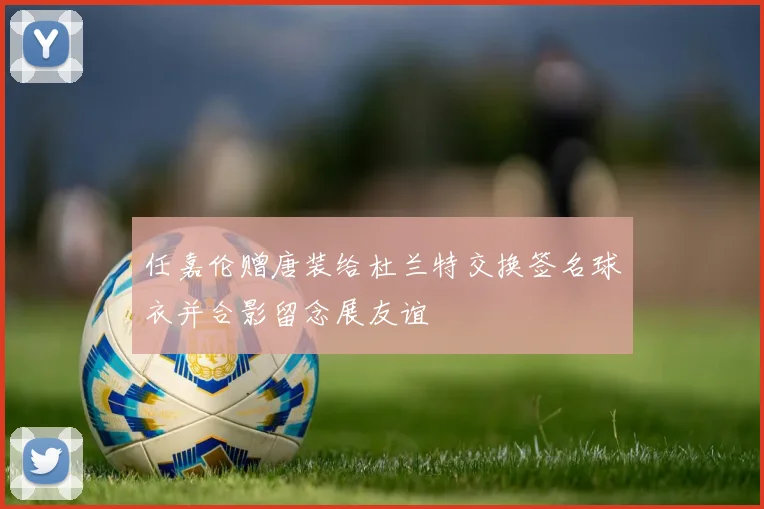 任嘉伦赠唐装给杜兰特交换签名球衣并合影留念展友谊