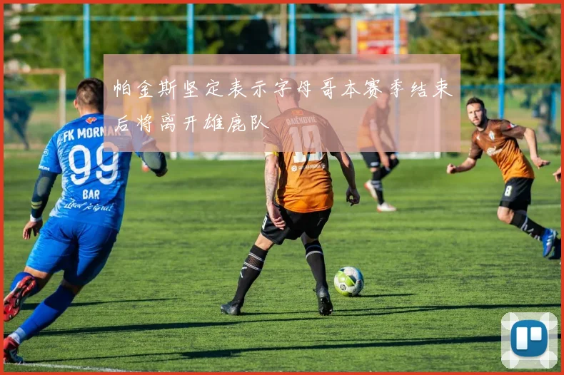 帕金斯坚定表示字母哥本赛季结束后将离开雄鹿队