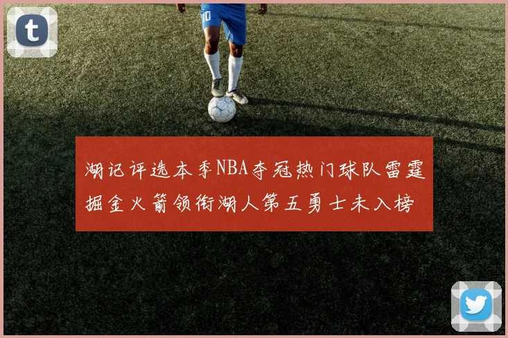 湖记评选本季NBA夺冠热门球队雷霆掘金火箭领衔湖人第五勇士未入榜单