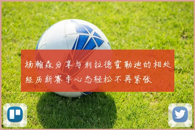 杨瀚森分享与利拉德霍勒迪的相处经历新赛季心态轻松不再紧张