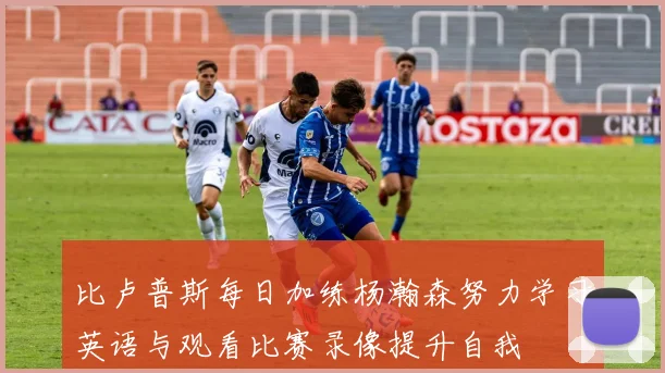 比卢普斯每日加练杨瀚森努力学习英语与观看比赛录像提升自我
