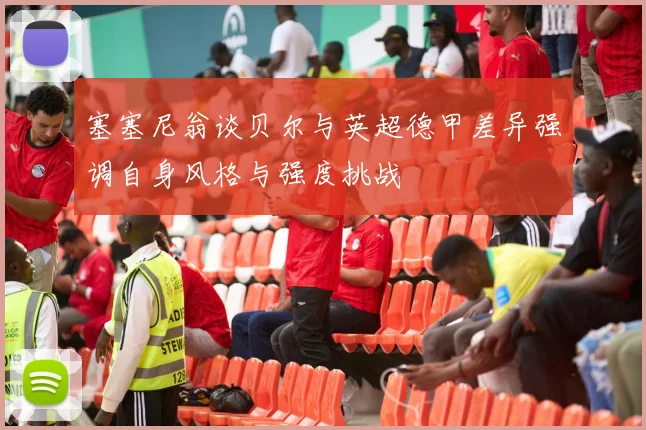 塞塞尼翁谈贝尔与英超德甲差异强调自身风格与强度挑战