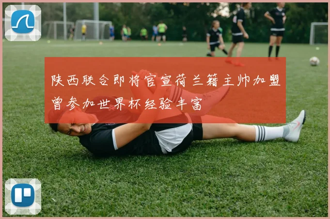 陕西联合即将官宣荷兰籍主帅加盟曾参加世界杯经验丰富