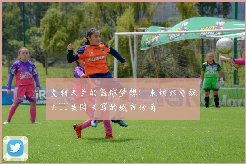 克利夫兰的篮球梦想：米切尔与欧文TT共同书写的城市传奇