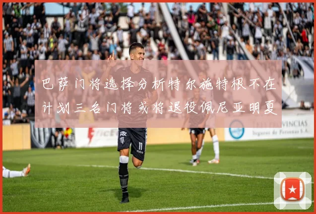 巴萨门将选择分析特尔施特根不在计划三名门将或将退役佩尼亚明夏回归展望