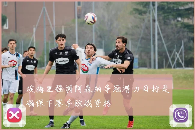 埃梅里强调阿森纳争冠潜力目标是确保下赛季欧战资格