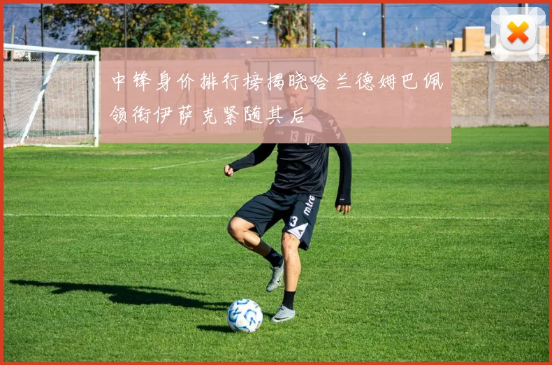中锋身价排行榜揭晓哈兰德姆巴佩领衔伊萨克紧随其后