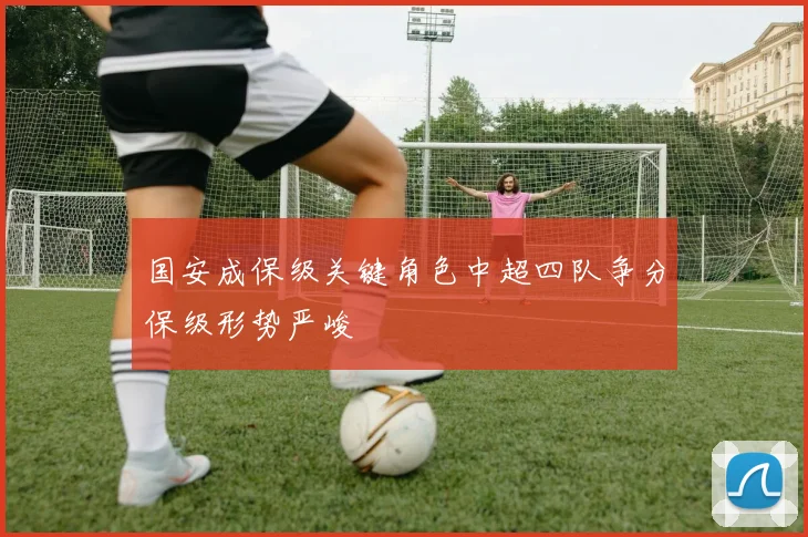 国安成保级关键角色中超四队争分保级形势严峻