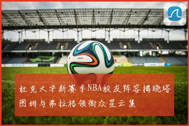杜克大学新赛季NBA校友阵容揭晓塔图姆与弗拉格领衔众星云集
