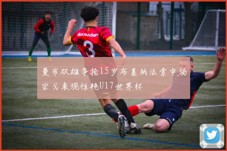 曼市双雄争抢15岁布基纳法索中场宗戈表现惊艳U17世界杯