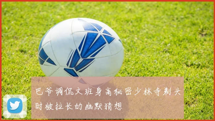 巴爷调侃文班身高秘密少林寺剃头时被拉长的幽默猜想