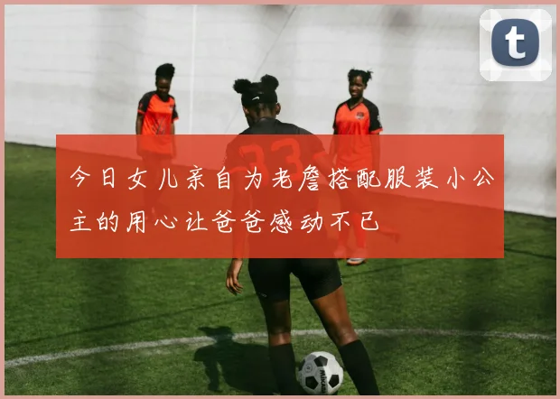 今日女儿亲自为老詹搭配服装小公主的用心让爸爸感动不已