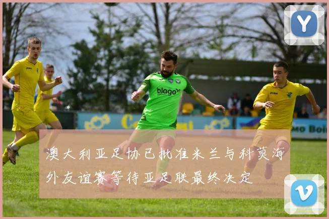澳大利亚足协已批准米兰与科莫海外友谊赛等待亚足联最终决定