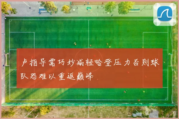 卢指导需巧妙减轻哈登压力否则球队恐难以重返巅峰