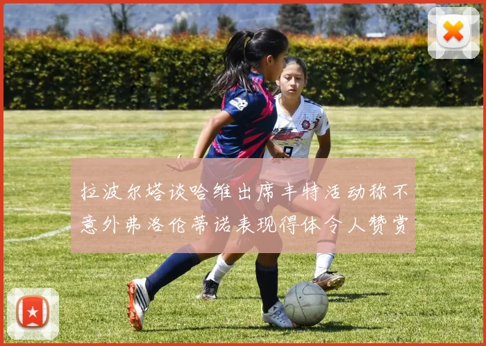 拉波尔塔谈哈维出席丰特活动称不意外弗洛伦蒂诺表现得体令人赞赏