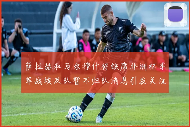 萨拉赫和马尔穆什将缺席非洲杯季军战埃及队暂不归队消息引发关注