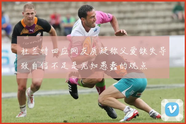 杜兰特回应网友质疑称父爱缺失导致自信不足是无知愚蠢的观点