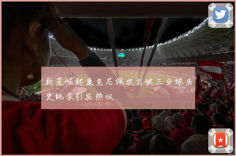 新星崛起康克尼佩尔打破三分球历史纪录引发热议