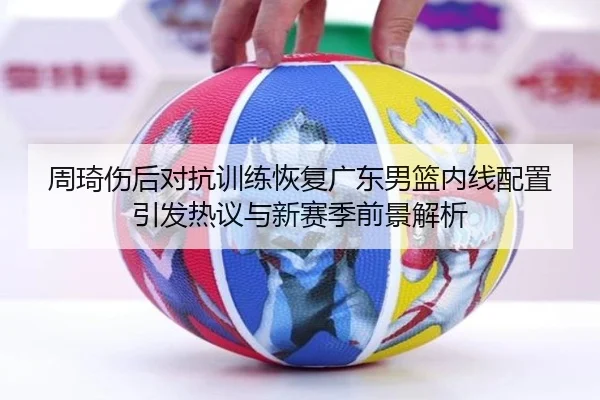 周琦伤后对抗训练恢复广东男篮内线配置引发热议与新赛季前景解析 - MILANSPORT